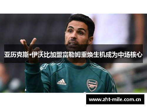 亚历克斯·伊沃比加盟富勒姆重焕生机成为中场核心